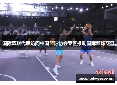 国际篮联代表访问中国篮球协会专区推动国际篮球交流