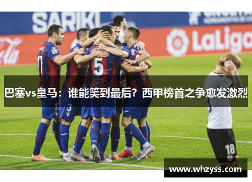巴塞vs皇马：谁能笑到最后？西甲榜首之争愈发激烈